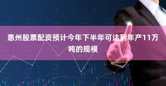 惠州股票配资预计今年下半年可达到年产11万吨的规模
